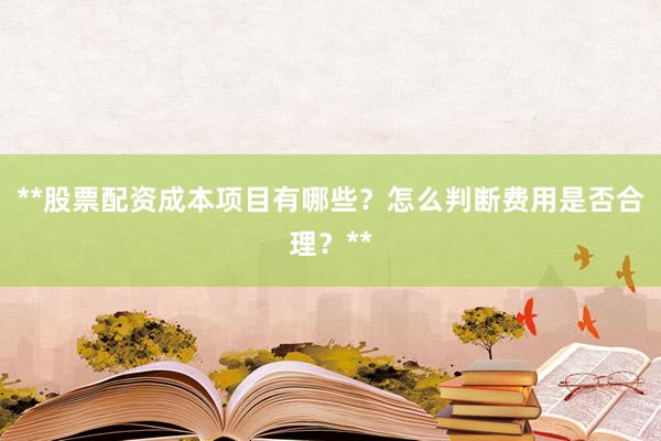 **股票配资成本项目有哪些？怎么判断费用是否合理？**