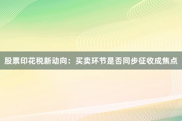 股票印花税新动向：买卖环节是否同步征收成焦点