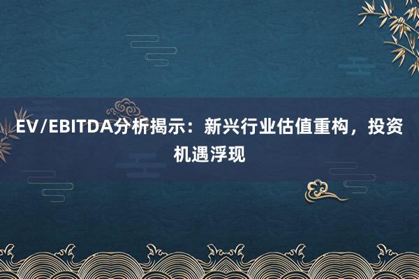 EV/EBITDA分析揭示：新兴行业估值重构，投资机遇浮现