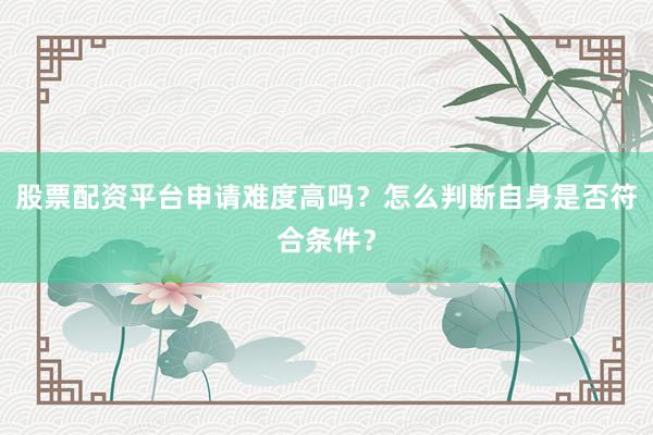 股票配资平台申请难度高吗？怎么判断自身是否符合条件？