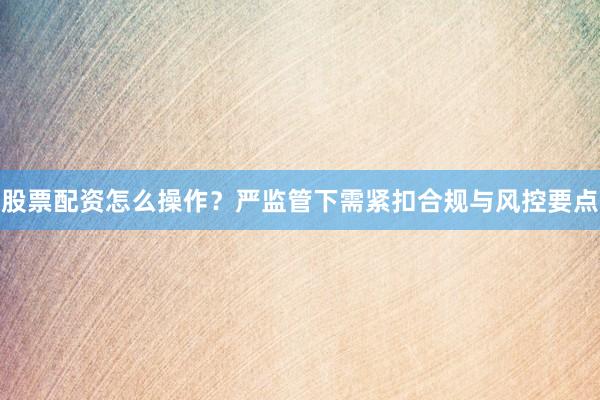股票配资怎么操作？严监管下需紧扣合规与风控要点