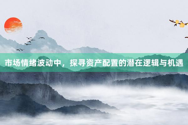 市场情绪波动中,探寻资产配置的潜在逻辑与机遇