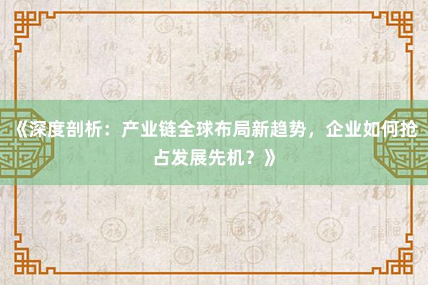 《深度剖析：产业链全球布局新趋势，企业如何抢占发展先机？》