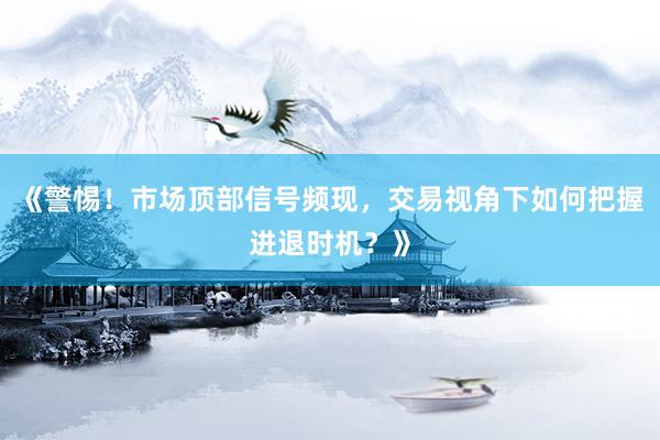 《警惕！市场顶部信号频现，交易视角下如何把握进退时机？》