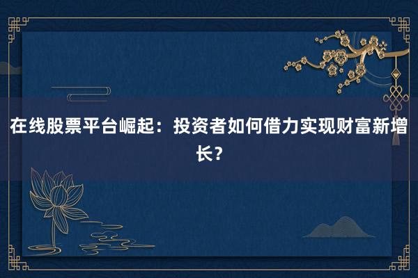 在线股票平台崛起：投资者如何借力实现财富新增长？