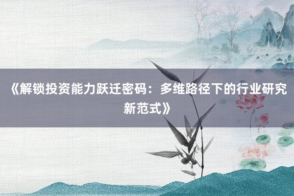 《解锁投资能力跃迁密码：多维路径下的行业研究新范式》
