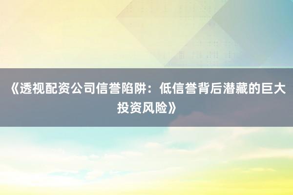 《透视配资公司信誉陷阱：低信誉背后潜藏的巨大投资风险》