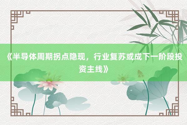 《半导体周期拐点隐现，行业复苏或成下一阶段投资主线》