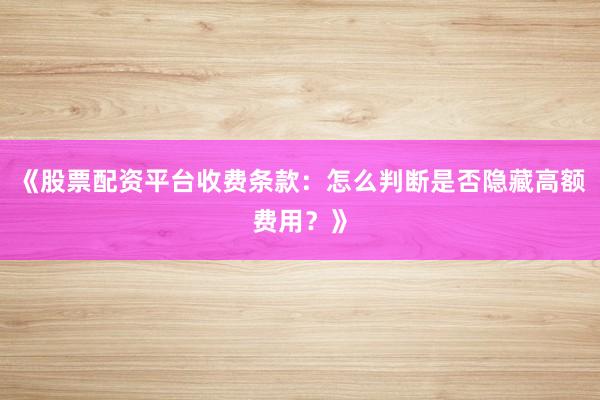 《股票配资平台收费条款：怎么判断是否隐藏高额费用？》