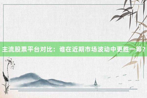 主流股票平台对比：谁在近期市场波动中更胜一筹？