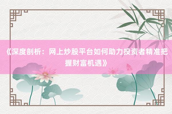 《深度剖析：网上炒股平台如何助力投资者精准把握财富机遇》