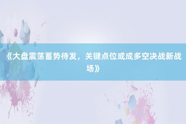 《大盘震荡蓄势待发，关键点位或成多空决战新战场》