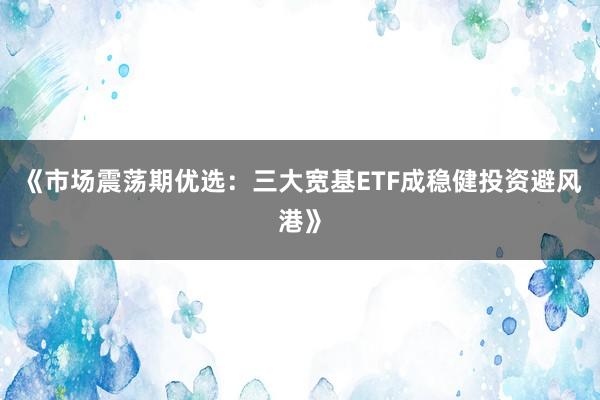 《市场震荡期优选：三大宽基ETF成稳健投资避风港》