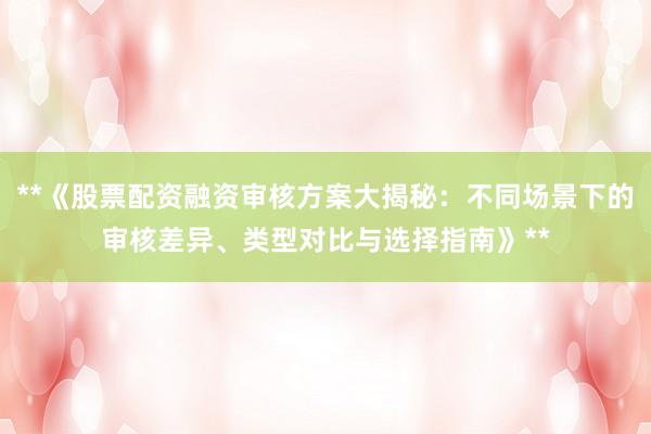 **《股票配资融资审核方案大揭秘：不同场景下的审核差异、类型对比与选择指南》**