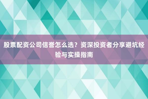 股票配资公司信誉怎么选？资深投资者分享避坑经验与实操指南